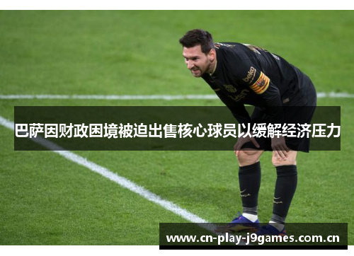 巴萨因财政困境被迫出售核心球员以缓解经济压力 巴萨因财政困境被迫出售核心球员以缓解经济压力