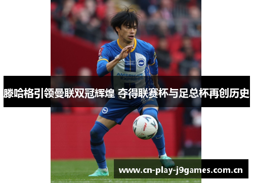 滕哈格引领曼联双冠辉煌 夺得联赛杯与足总杯再创历史 滕哈格引领曼联双冠辉煌 夺得联赛杯与足总杯再创历史