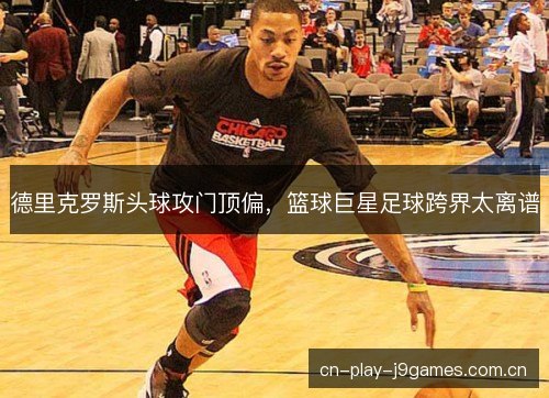 德里克罗斯头球攻门顶偏,篮球巨星足球跨界太离谱 德里克罗斯头球攻门顶偏,篮球巨星足球跨界太离谱