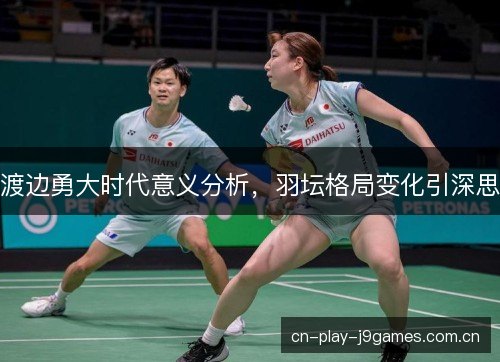 渡边勇大时代意义分析，羽坛格局变化引深思